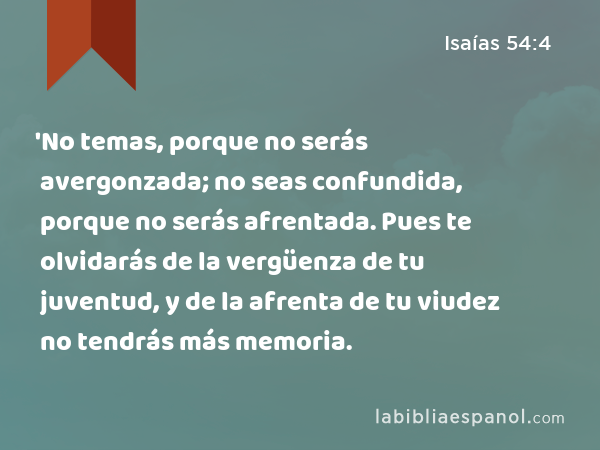 'No temas, porque no serás avergonzada; no seas confundida, porque no serás afrentada. Pues te olvidarás de la vergüenza de tu juventud, y de la afrenta de tu viudez no tendrás más memoria. - Isaías 54:4