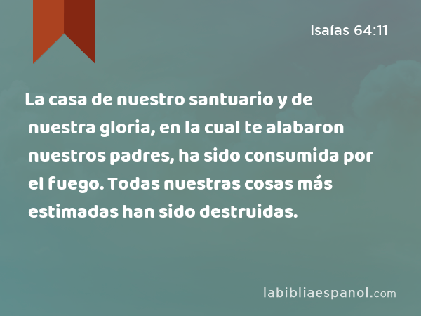 La casa de nuestro santuario y de nuestra gloria, en la cual te alabaron nuestros padres, ha sido consumida por el fuego. Todas nuestras cosas más estimadas han sido destruidas. - Isaías 64:11