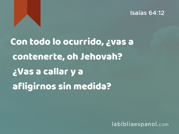 Con todo lo ocurrido, ¿vas a contenerte, oh Jehovah? ¿Vas a callar y a afligirnos sin medida? - Isaías 64:12