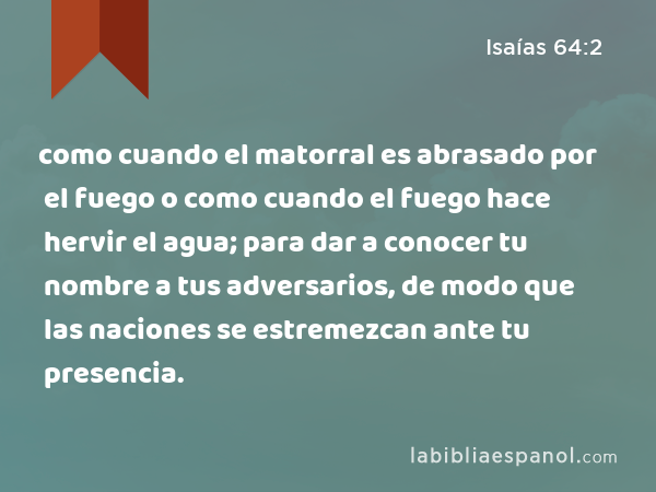 como cuando el matorral es abrasado por el fuego o como cuando el fuego hace hervir el agua; para dar a conocer tu nombre a tus adversarios, de modo que las naciones se estremezcan ante tu presencia. - Isaías 64:2