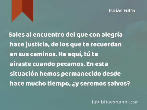 Sales al encuentro del que con alegría hace justicia, de los que te recuerdan en sus caminos. He aquí, tú te airaste cuando pecamos. En esta situación hemos permanecido desde hace mucho tiempo, ¿y seremos salvos? - Isaías 64:5