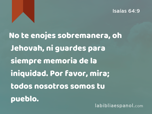 No te enojes sobremanera, oh Jehovah, ni guardes para siempre memoria de la iniquidad. Por favor, mira; todos nosotros somos tu pueblo. - Isaías 64:9