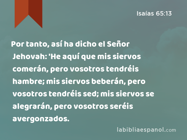 Por tanto, así ha dicho el Señor Jehovah: 'He aquí que mis siervos comerán, pero vosotros tendréis hambre; mis siervos beberán, pero vosotros tendréis sed; mis siervos se alegrarán, pero vosotros seréis avergonzados. - Isaías 65:13