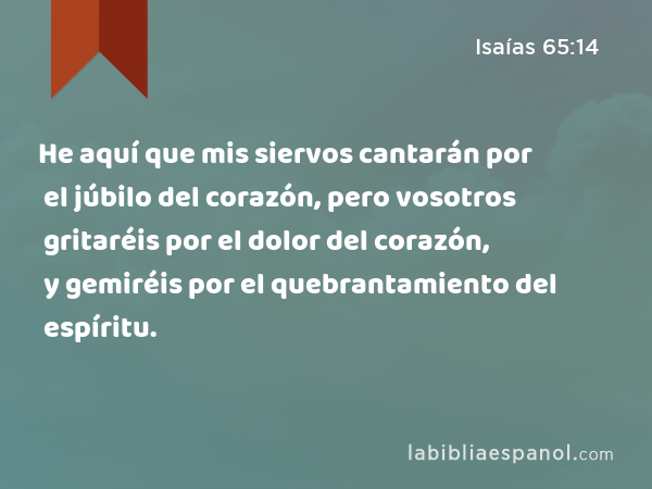 He aquí que mis siervos cantarán por el júbilo del corazón, pero vosotros gritaréis por el dolor del corazón, y gemiréis por el quebrantamiento del espíritu. - Isaías 65:14