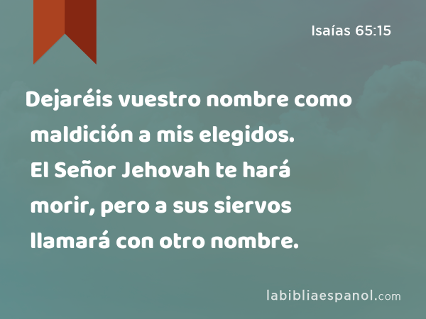 Dejaréis vuestro nombre como maldición a mis elegidos. El Señor Jehovah te hará morir, pero a sus siervos llamará con otro nombre. - Isaías 65:15