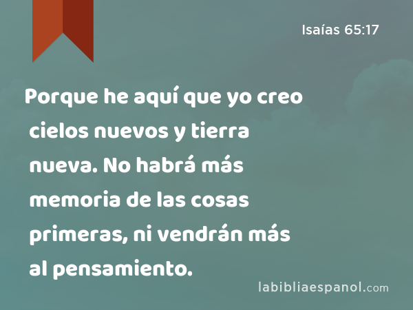 Porque he aquí que yo creo cielos nuevos y tierra nueva. No habrá más memoria de las cosas primeras, ni vendrán más al pensamiento. - Isaías 65:17