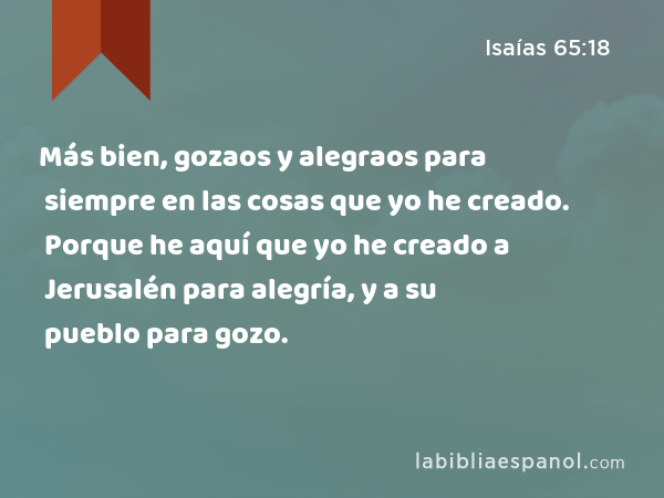 Más bien, gozaos y alegraos para siempre en las cosas que yo he creado. Porque he aquí que yo he creado a Jerusalén para alegría, y a su pueblo para gozo. - Isaías 65:18