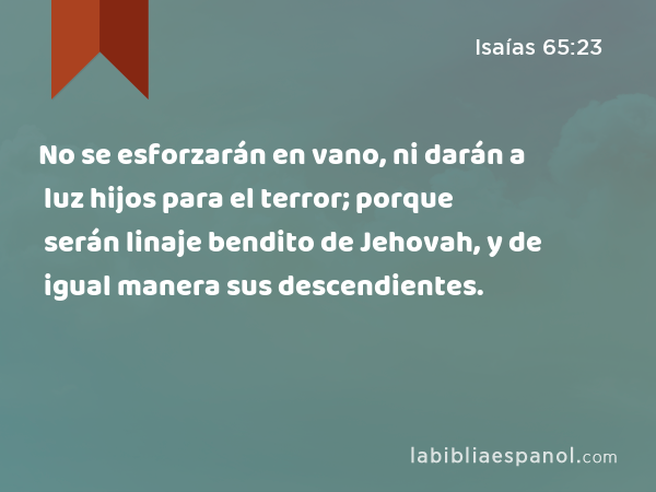 No se esforzarán en vano, ni darán a luz hijos para el terror; porque serán linaje bendito de Jehovah, y de igual manera sus descendientes. - Isaías 65:23