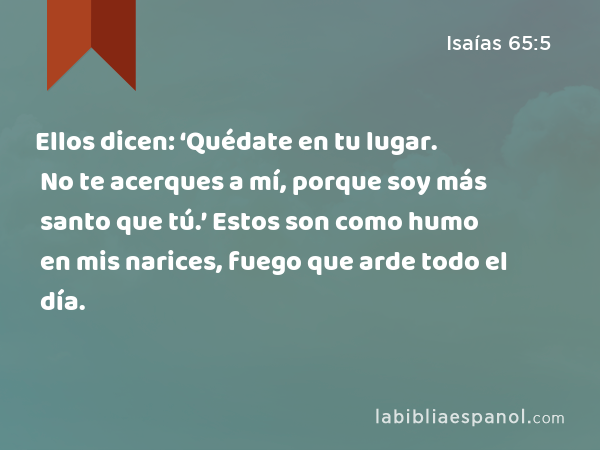 Ellos dicen: ‘Quédate en tu lugar. No te acerques a mí, porque soy más santo que tú.’ Estos son como humo en mis narices, fuego que arde todo el día. - Isaías 65:5