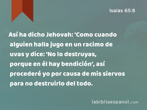 Así ha dicho Jehovah: 'Como cuando alguien halla jugo en un racimo de uvas y dice: ‘No lo destruyas, porque en él hay bendición’, así procederé yo por causa de mis siervos para no destruirlo del todo. - Isaías 65:8