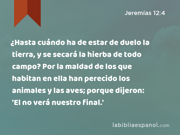 ¿Hasta cuándo ha de estar de duelo la tierra, y se secará la hierba de todo campo? Por la maldad de los que habitan en ella han perecido los animales y las aves; porque dijeron: 'El no verá nuestro final.' - Jeremías 12:4