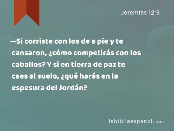 —Si corriste con los de a pie y te cansaron, ¿cómo competirás con los caballos? Y si en tierra de paz te caes al suelo, ¿qué harás en la espesura del Jordán? - Jeremías 12:5