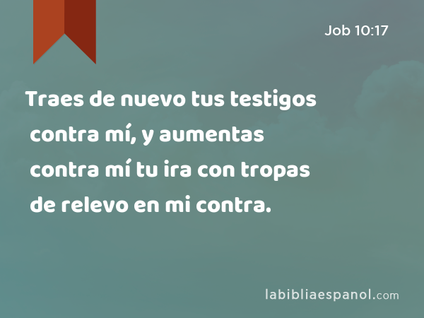 Traes de nuevo tus testigos contra mí, y aumentas contra mí tu ira con tropas de relevo en mi contra. - Job 10:17