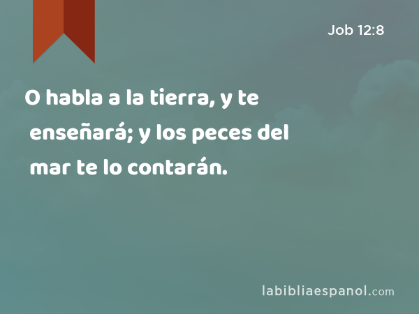 O habla a la tierra, y te enseñará; y los peces del mar te lo contarán. - Job 12:8