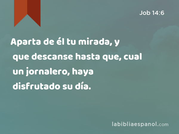 Aparta de él tu mirada, y que descanse hasta que, cual un jornalero, haya disfrutado su día. - Job 14:6