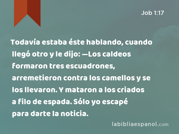 Todavía estaba éste hablando, cuando llegó otro y le dijo: —Los caldeos formaron tres escuadrones, arremetieron contra los camellos y se los llevaron. Y mataron a los criados a filo de espada. Sólo yo escapé para darte la noticia. - Job 1:17