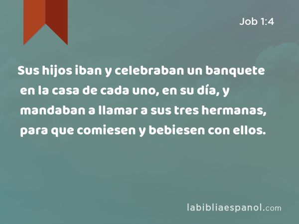 Sus hijos iban y celebraban un banquete en la casa de cada uno, en su día, y mandaban a llamar a sus tres hermanas, para que comiesen y bebiesen con ellos. - Job 1:4