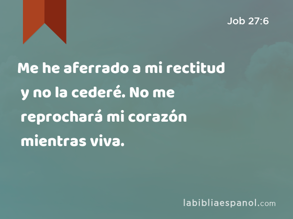 Me he aferrado a mi rectitud y no la cederé. No me reprochará mi corazón mientras viva. - Job 27:6