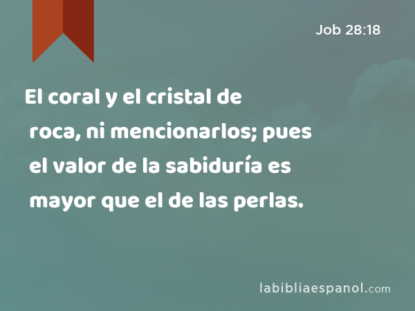 El coral y el cristal de roca, ni mencionarlos; pues el valor de la sabiduría es mayor que el de las perlas. - Job 28:18