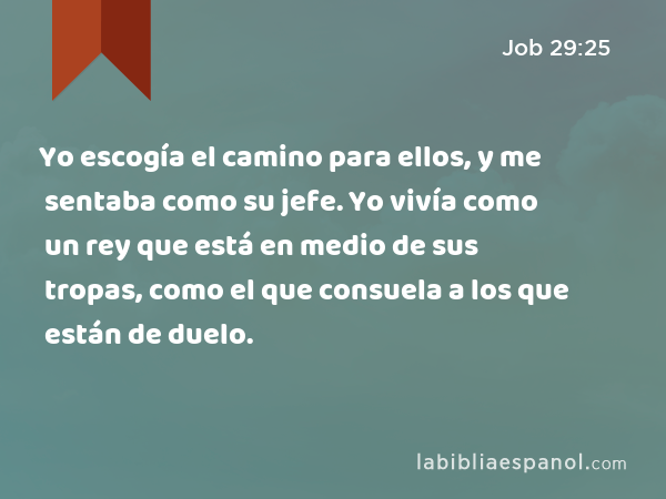 Yo escogía el camino para ellos, y me sentaba como su jefe. Yo vivía como un rey que está en medio de sus tropas, como el que consuela a los que están de duelo. - Job 29:25