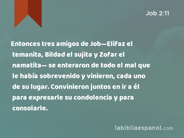 Entonces tres amigos de Job—Elifaz el temanita, Bildad el sujita y Zofar el namatita— se enteraron de todo el mal que le había sobrevenido y vinieron, cada uno de su lugar. Convinieron juntos en ir a él para expresarle su condolencia y para consolarle. - Job 2:11