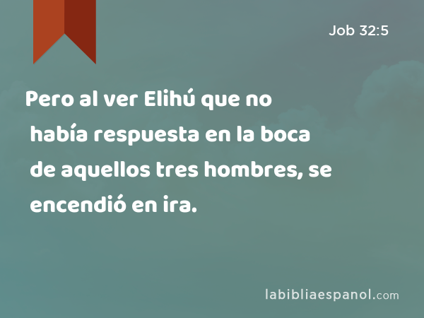 Pero al ver Elihú que no había respuesta en la boca de aquellos tres hombres, se encendió en ira. - Job 32:5