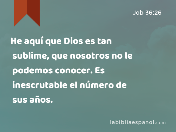 He aquí que Dios es tan sublime, que nosotros no le podemos conocer. Es inescrutable el número de sus años. - Job 36:26