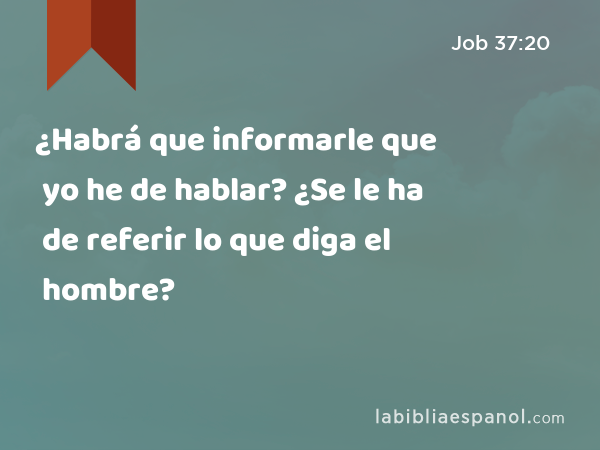 ¿Habrá que informarle que yo he de hablar? ¿Se le ha de referir lo que diga el hombre? - Job 37:20