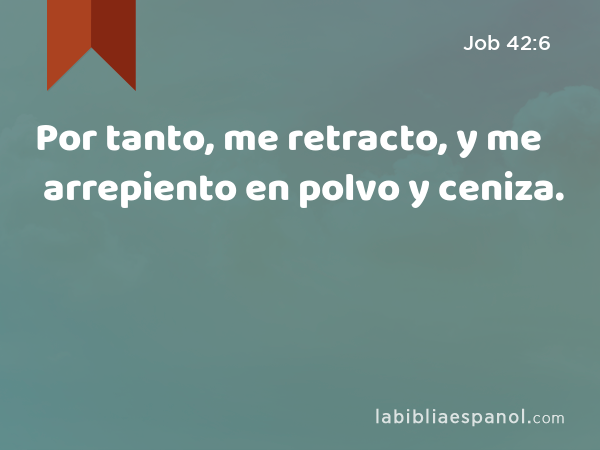 Por tanto, me retracto, y me arrepiento en polvo y ceniza. - Job 42:6