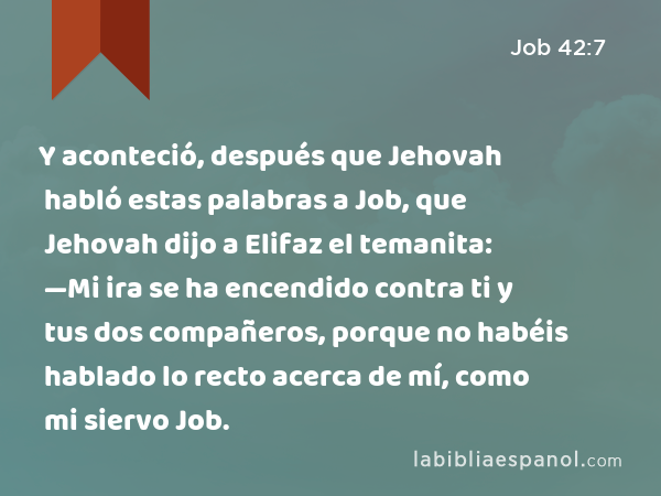 Y aconteció, después que Jehovah habló estas palabras a Job, que Jehovah dijo a Elifaz el temanita: —Mi ira se ha encendido contra ti y tus dos compañeros, porque no habéis hablado lo recto acerca de mí, como mi siervo Job. - Job 42:7