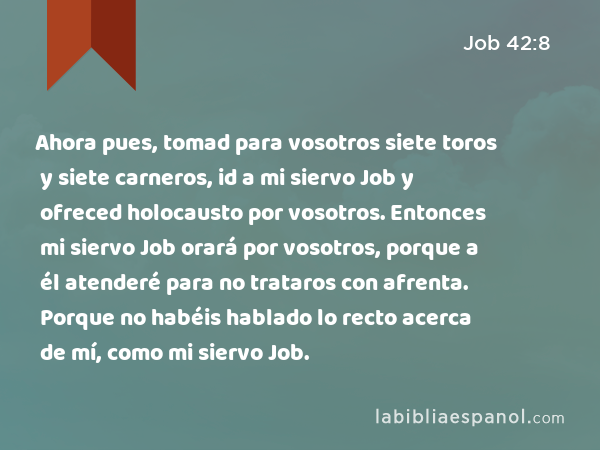 Ahora pues, tomad para vosotros siete toros y siete carneros, id a mi siervo Job y ofreced holocausto por vosotros. Entonces mi siervo Job orará por vosotros, porque a él atenderé para no trataros con afrenta. Porque no habéis hablado lo recto acerca de mí, como mi siervo Job. - Job 42:8