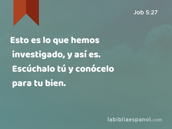 Esto es lo que hemos investigado, y así es. Escúchalo tú y conócelo para tu bien. - Job 5:27