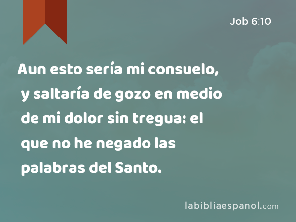 Aun esto sería mi consuelo, y saltaría de gozo en medio de mi dolor sin tregua: el que no he negado las palabras del Santo. - Job 6:10