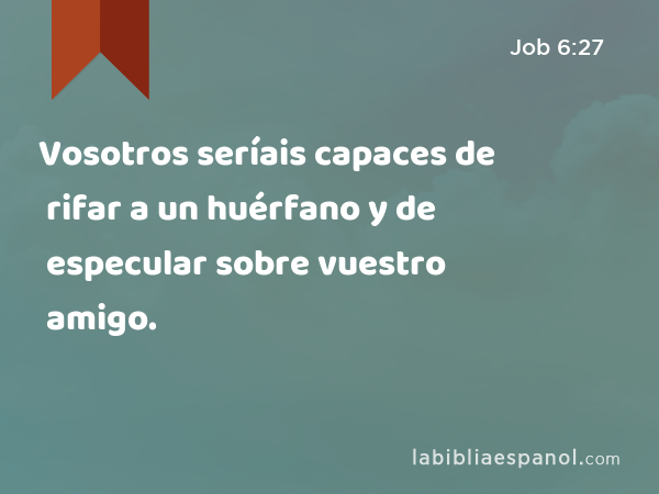 Vosotros seríais capaces de rifar a un huérfano y de especular sobre vuestro amigo. - Job 6:27