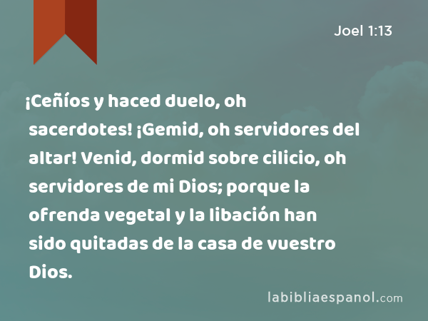 ¡Ceñíos y haced duelo, oh sacerdotes! ¡Gemid, oh servidores del altar! Venid, dormid sobre cilicio, oh servidores de mi Dios; porque la ofrenda vegetal y la libación han sido quitadas de la casa de vuestro Dios. - Joel 1:13