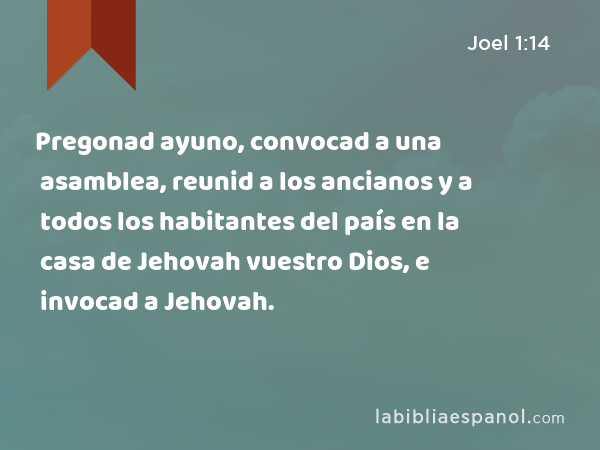 Pregonad ayuno, convocad a una asamblea, reunid a los ancianos y a todos los habitantes del país en la casa de Jehovah vuestro Dios, e invocad a Jehovah. - Joel 1:14