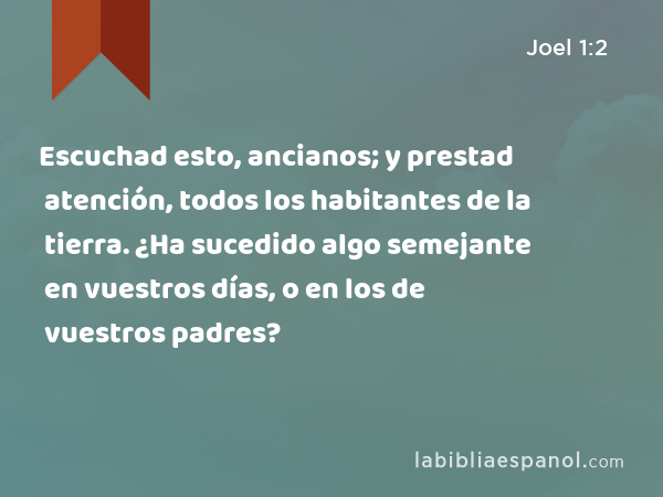 Escuchad esto, ancianos; y prestad atención, todos los habitantes de la tierra. ¿Ha sucedido algo semejante en vuestros días, o en los de vuestros padres? - Joel 1:2