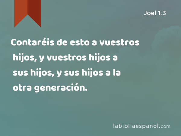 Contaréis de esto a vuestros hijos, y vuestros hijos a sus hijos, y sus hijos a la otra generación. - Joel 1:3