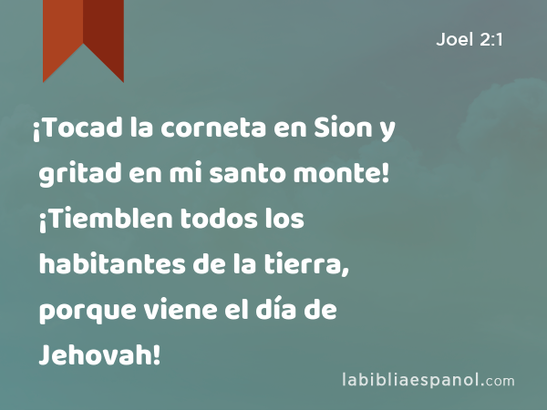 ¡Tocad la corneta en Sion y gritad en mi santo monte! ¡Tiemblen todos los habitantes de la tierra, porque viene el día de Jehovah! - Joel 2:1