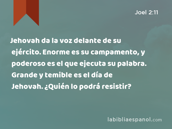 Jehovah da la voz delante de su ejército. Enorme es su campamento, y poderoso es el que ejecuta su palabra. Grande y temible es el día de Jehovah. ¿Quién lo podrá resistir? - Joel 2:11