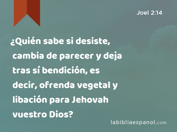 ¿Quién sabe si desiste, cambia de parecer y deja tras sí bendición, es decir, ofrenda vegetal y libación para Jehovah vuestro Dios? - Joel 2:14