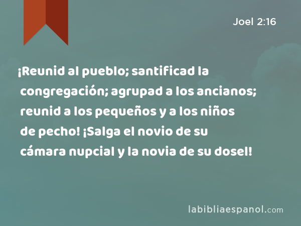 ¡Reunid al pueblo; santificad la congregación; agrupad a los ancianos; reunid a los pequeños y a los niños de pecho! ¡Salga el novio de su cámara nupcial y la novia de su dosel! - Joel 2:16