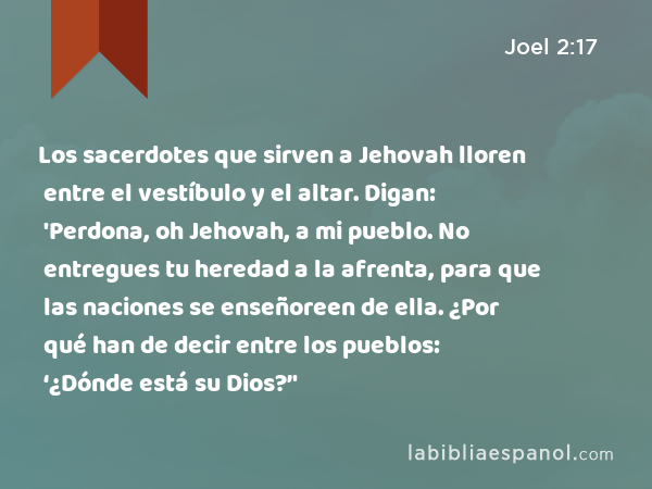 Los sacerdotes que sirven a Jehovah lloren entre el vestíbulo y el altar. Digan: 'Perdona, oh Jehovah, a mi pueblo. No entregues tu heredad a la afrenta, para que las naciones se enseñoreen de ella. ¿Por qué han de decir entre los pueblos: ‘¿Dónde está su Dios?’' - Joel 2:17