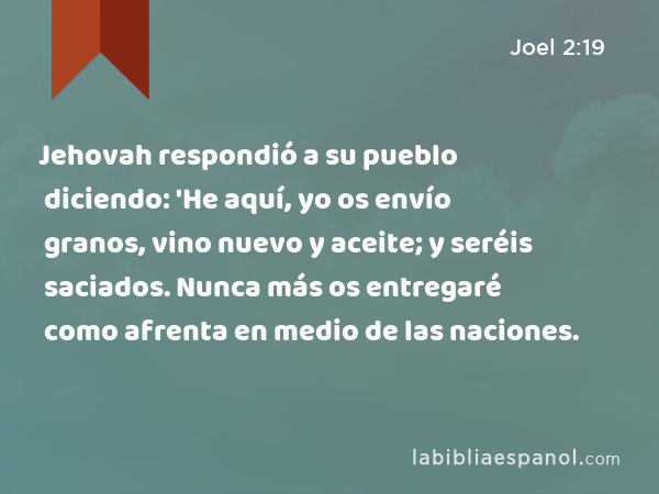 Jehovah respondió a su pueblo diciendo: 'He aquí, yo os envío granos, vino nuevo y aceite; y seréis saciados. Nunca más os entregaré como afrenta en medio de las naciones. - Joel 2:19