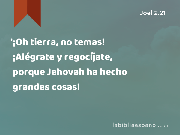 '¡Oh tierra, no temas! ¡Alégrate y regocíjate, porque Jehovah ha hecho grandes cosas! - Joel 2:21