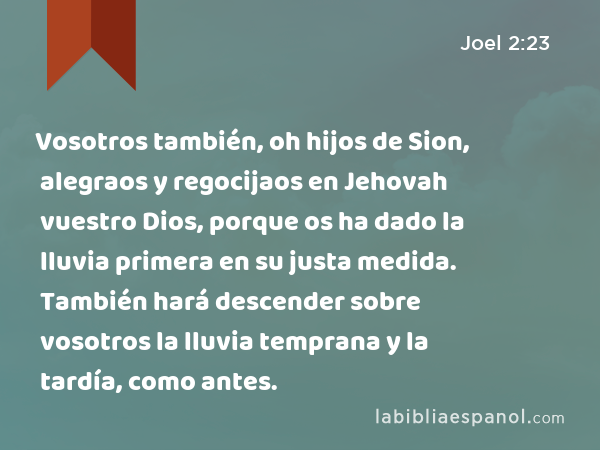 Vosotros también, oh hijos de Sion, alegraos y regocijaos en Jehovah vuestro Dios, porque os ha dado la lluvia primera en su justa medida. También hará descender sobre vosotros la lluvia temprana y la tardía, como antes. - Joel 2:23