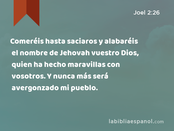 Comeréis hasta saciaros y alabaréis el nombre de Jehovah vuestro Dios, quien ha hecho maravillas con vosotros. Y nunca más será avergonzado mi pueblo. - Joel 2:26