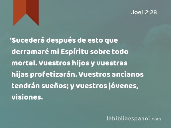 'Sucederá después de esto que derramaré mi Espíritu sobre todo mortal. Vuestros hijos y vuestras hijas profetizarán. Vuestros ancianos tendrán sueños; y vuestros jóvenes, visiones. - Joel 2:28