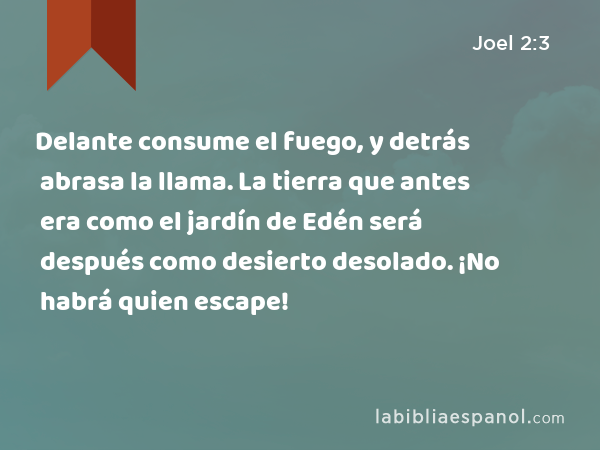 Delante consume el fuego, y detrás abrasa la llama. La tierra que antes era como el jardín de Edén será después como desierto desolado. ¡No habrá quien escape! - Joel 2:3