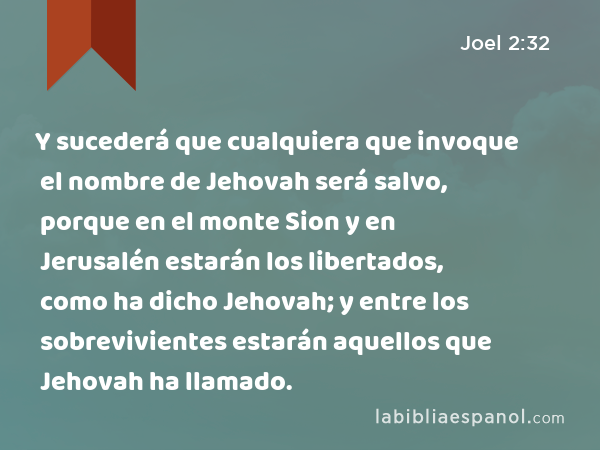 Y sucederá que cualquiera que invoque el nombre de Jehovah será salvo, porque en el monte Sion y en Jerusalén estarán los libertados, como ha dicho Jehovah; y entre los sobrevivientes estarán aquellos que Jehovah ha llamado. - Joel 2:32